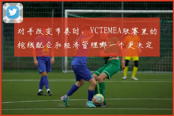 对手改变节奏时，VCTEMEA联赛里的枪线配合和经济管理哪一个更决定下限