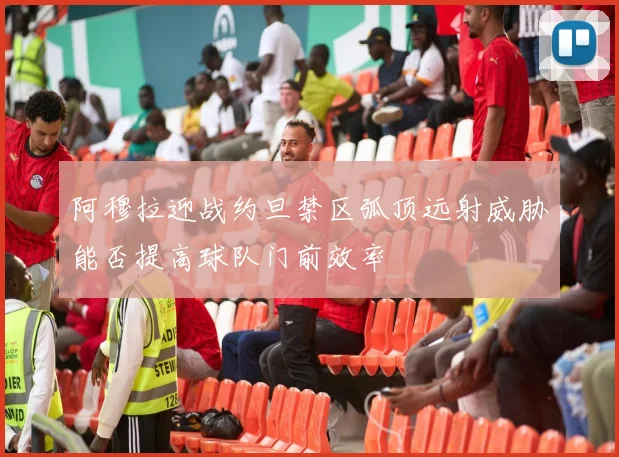 阿穆拉迎战约旦禁区弧顶远射威胁能否提高球队门前效率