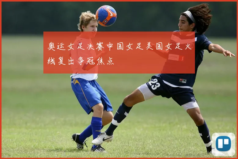奥运女足决赛中国女足美国女足火线复出争冠焦点