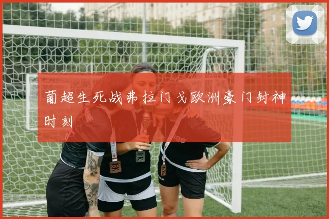葡超生死战弗拉门戈欧洲豪门封神时刻