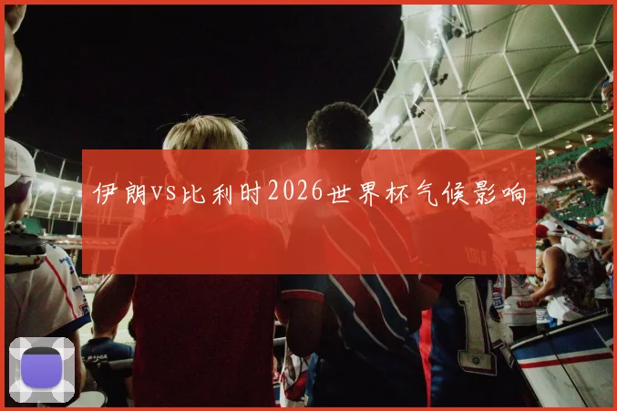 伊朗vs比利时2026世界杯气候影响