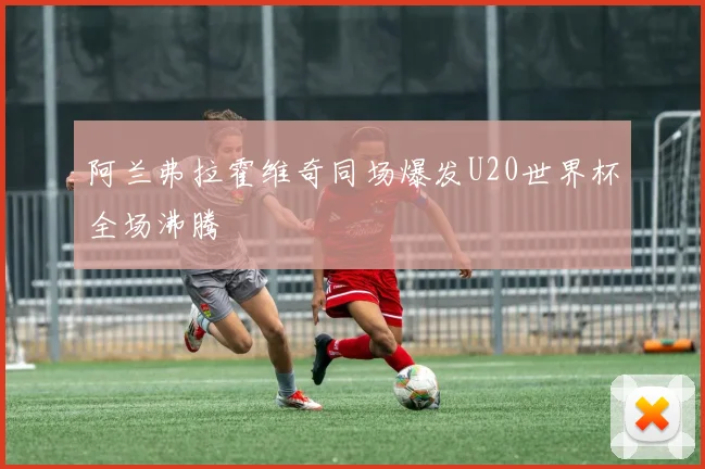 阿兰弗拉霍维奇同场爆发U20世界杯全场沸腾