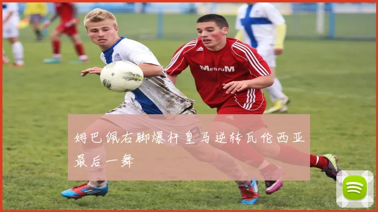 姆巴佩右脚爆杆皇马逆转瓦伦西亚最后一舞