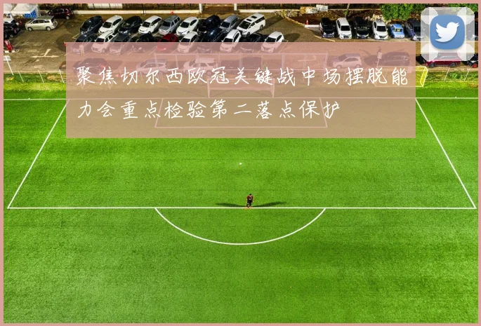 聚焦切尔西欧冠关键战中场摆脱能力会重点检验第二落点保护