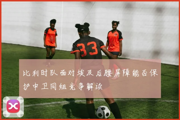 比利时队面对埃及后腰屏障能否保护中卫同组竞争解读