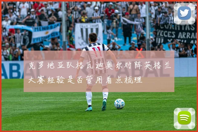 克罗地亚队格瓦迪奥尔对阵英格兰大赛经验是否管用看点梳理