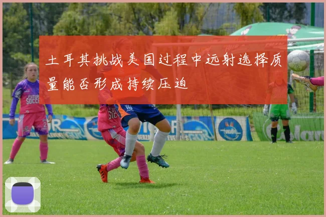 土耳其挑战美国过程中远射选择质量能否形成持续压迫