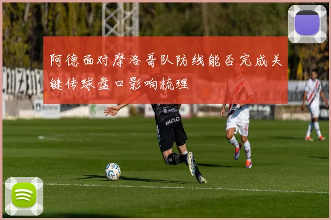 阿德面对摩洛哥队防线能否完成关键传球盘口影响梳理