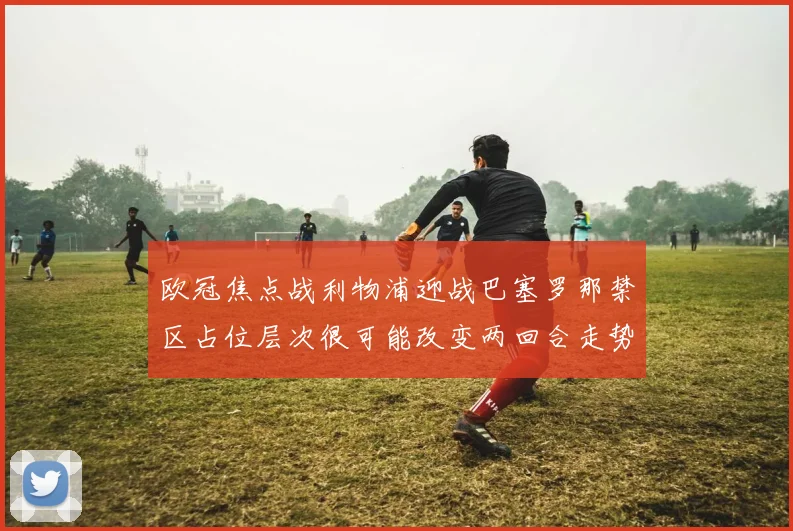 欧冠焦点战利物浦迎战巴塞罗那禁区占位层次很可能改变两回合走势