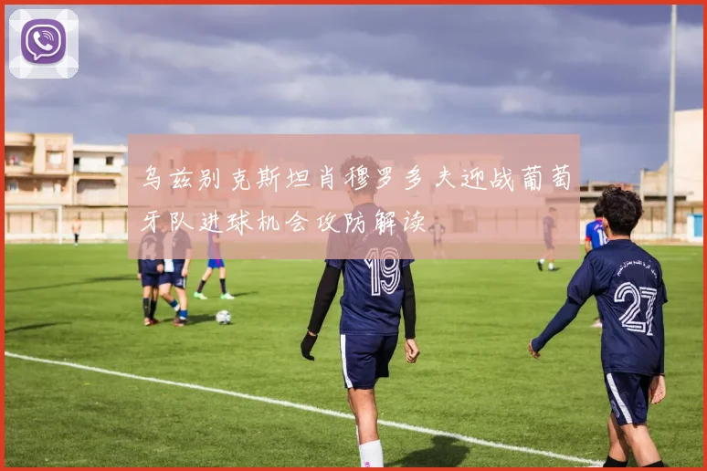 乌兹别克斯坦肖穆罗多夫迎战葡萄牙队进球机会攻防解读