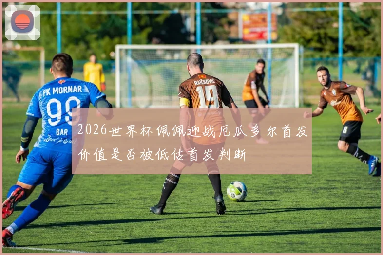 2026世界杯佩佩迎战厄瓜多尔首发价值是否被低估首发判断