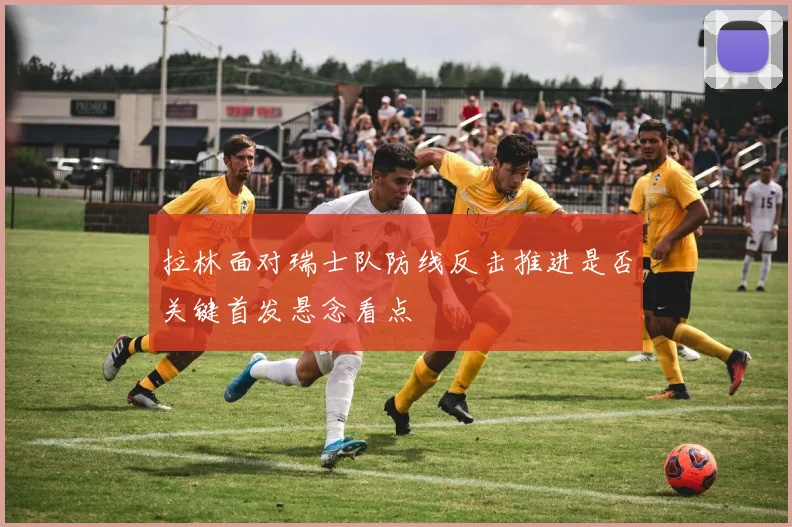 拉林面对瑞士队防线反击推进是否关键首发悬念看点