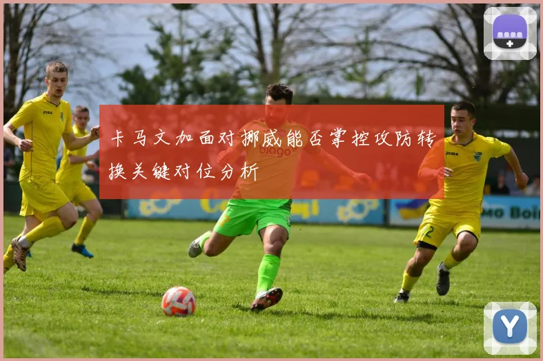 卡马文加面对挪威能否掌控攻防转换关键对位分析