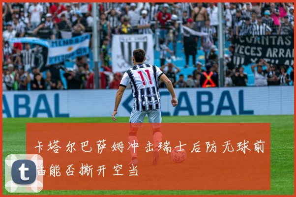 卡塔尔巴萨姆冲击瑞士后防无球前插能否撕开空当