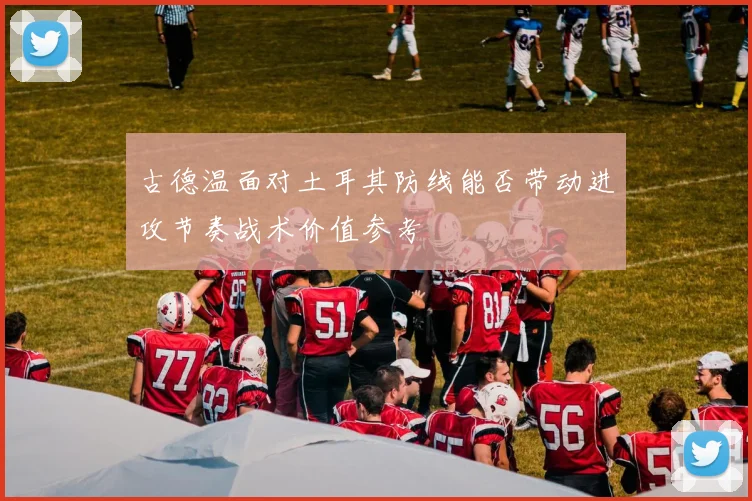 古德温面对土耳其防线能否带动进攻节奏战术价值参考