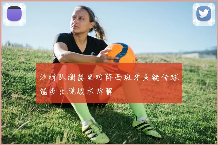 沙特队谢赫里对阵西班牙关键传球能否出现战术拆解
