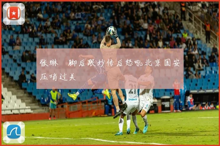 张琳芃脚后跟妙传后怒吼北京国安压哨过关